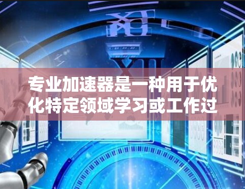专业加速器是一种用于优化特定领域学习或工作过程的工具,旨在提高学习效率和效果。以下是对专业加速器的逐步解释