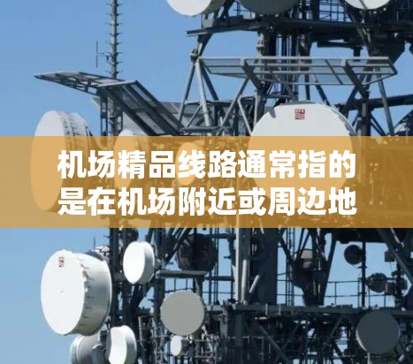 机场精品线路通常指的是在机场附近或周边地区提供的交通便利、设施丰富的线路,旨在为旅客提供便利的出行选择。以下是一些常见的机场精品线路类型和推荐
