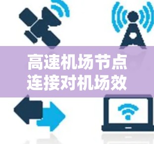 高速机场节点连接对机场效率和乘客体验的影响可以从以下几个方面进行分析