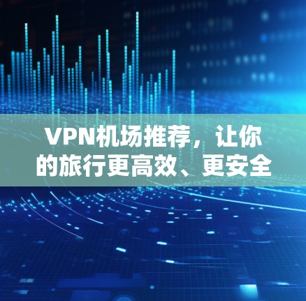 VPN机场推荐,让你的旅行更高效、更安全 VPN机场推荐,让你的旅行更高效、更安全