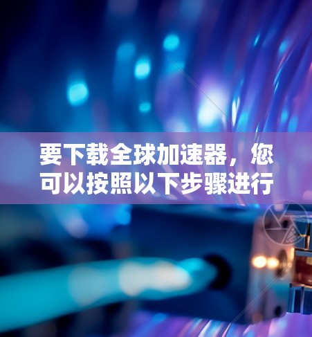 要下载全球加速器,您可以按照以下步骤进行 要下载全球加速器,您可以按照以下步骤进行