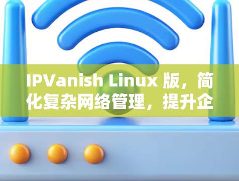 IPVanish Linux 版,简化复杂网络管理,提升企业网络效能