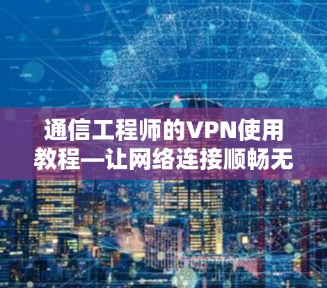 通信工程师的VPN使用教程—让网络连接顺畅无干扰