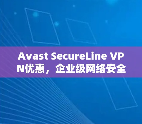 Avast SecureLine VPN优惠,企业级网络安全解决方案