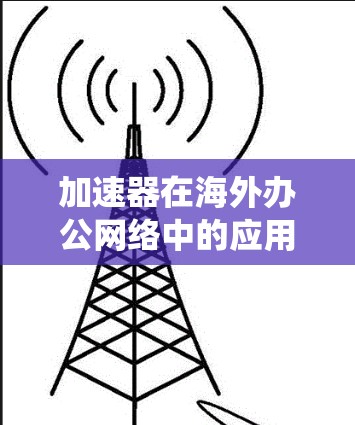 加速器在海外办公网络中的应用是一个复杂且多变的话题，以下是对该问题的系统性总结和分点说明
