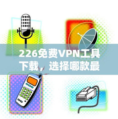 226免费VPN工具下载，选择哪款最靠谱