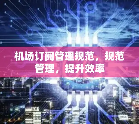 机场订阅管理规范,规范管理,提升效率 机场订阅管理规范,规范管理,提升效率