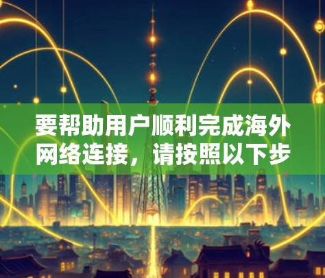 要帮助用户顺利完成海外网络连接,请按照以下步骤进行 要帮助用户顺利完成海外网络连接,请按照以下步骤进行