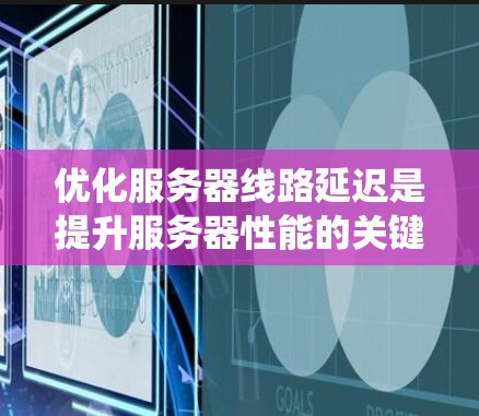 优化服务器线路延迟是提升服务器性能的关键步骤,以下是系统的优化方法总结