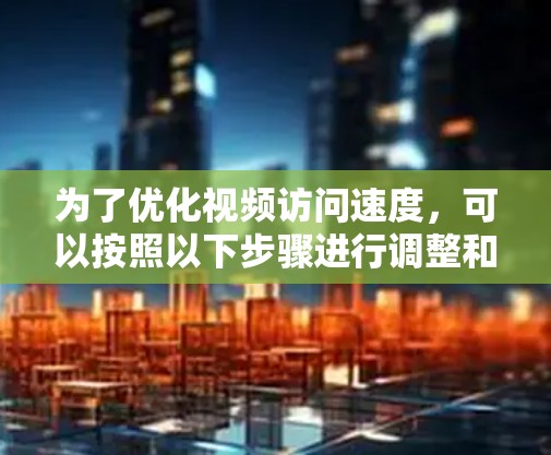 为了优化视频访问速度，可以按照以下步骤进行调整和优化