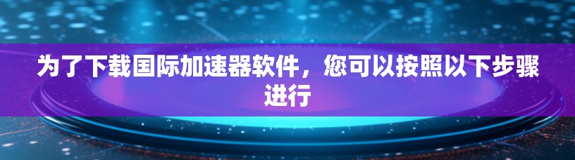 为了下载国际加速器软件，您可以按照以下步骤进行