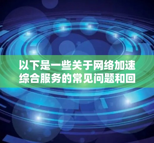 以下是一些关于网络加速综合服务的常见问题和回答 以下是一些关于网络加速综合服务的常见问题和回答
