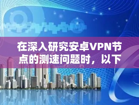 在深入研究安卓VPN节点的测速问题时，以下是一个有条理的总结