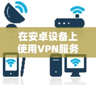 在安卓设备上使用VPN服务时,查询合法的VPN节点可以帮助用户避免下载非法或不安全的服务。以下是一些关于如何查询安卓VPN节点的方法和信息