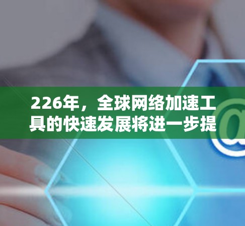 226年,全球网络加速工具的快速发展将进一步提升全球数据传输和网络连接效率,推动网络技术的突破和创新。以下是一些可能的全球网络加速工具及其潜力