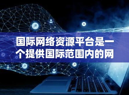 国际网络资源平台是一个提供国际范围内的网络资源的平台，旨在为全球用户提供高效的数据存储、检索和管理服务。以下是对这一概念的详细解释和总结