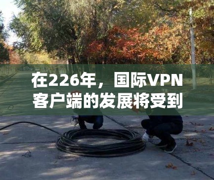 在226年,国际VPN客户端的发展将受到多种因素的影响,包括技术进步、社会需求和政策环境的综合影响。以下是一些可能的226年国际VPN客户端的特点和趋势 在226年,国际VPN客户端的发展将受到多种因素的影响,包括技术进步、社会需求和政策环境的综合影响。以下是一些可能的226年国际VPN客户端的特点和趋势
