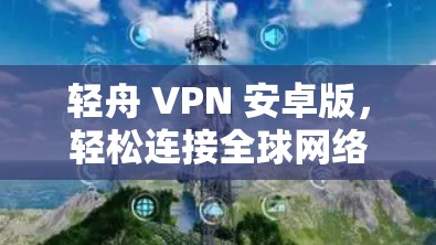 轻舟 VPN 安卓版，轻松连接全球网络的便捷选择