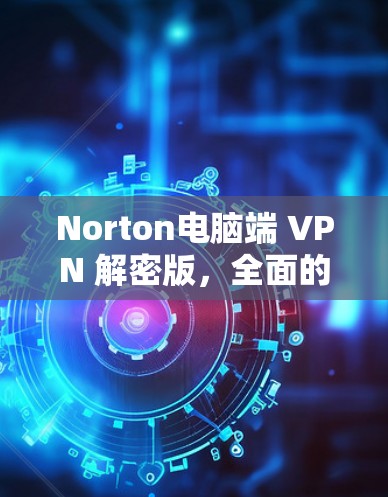 Norton电脑端 VPN 解密版,全面的安全防护与便捷使用