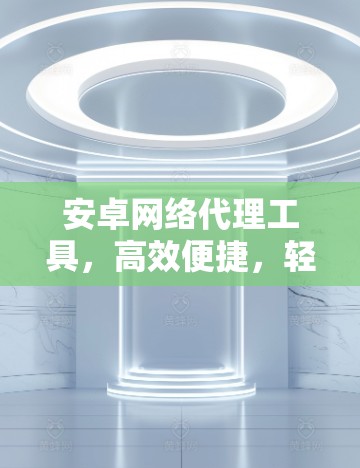 安卓网络代理工具,高效便捷,轻松解决网络问题