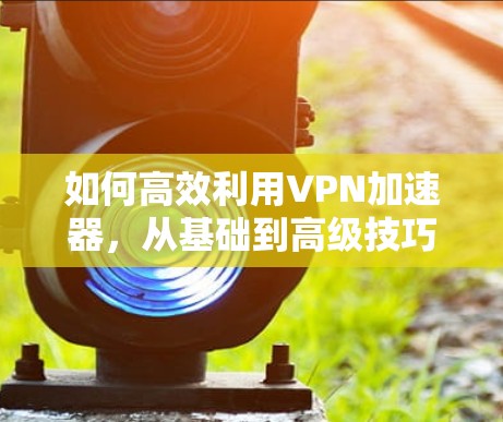 如何高效利用VPN加速器,从基础到高级技巧