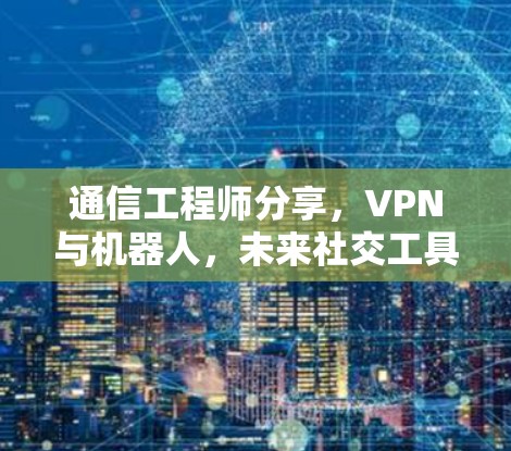 通信工程师分享,VPN与机器人,未来社交工具的双刃剑 通信工程师分享,VPN与机器人,未来社交工具的双刃剑