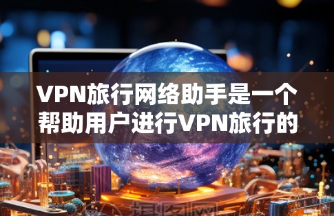 VPN旅行网络助手是一个帮助用户进行VPN旅行的工具，能够推荐可靠的VPN网站、选择适合的协议、连接网络设备并进行加密通信。以下是详细的分步指南，帮助您高效地进行VPN旅行