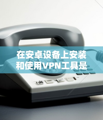 在安卓设备上安装和使用VPN工具是一个常见的方法,以下是详细的步骤和建议