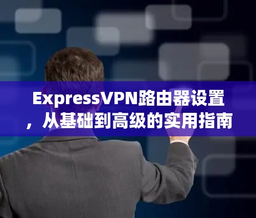 ExpressVPN路由器设置，从基础到高级的实用指南