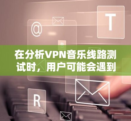 在分析VPN音乐线路测试时，用户可能会遇到多种问题，包括无法连接到VPN服务器、无法使用软件播放音乐等。以下是详细的解决方案