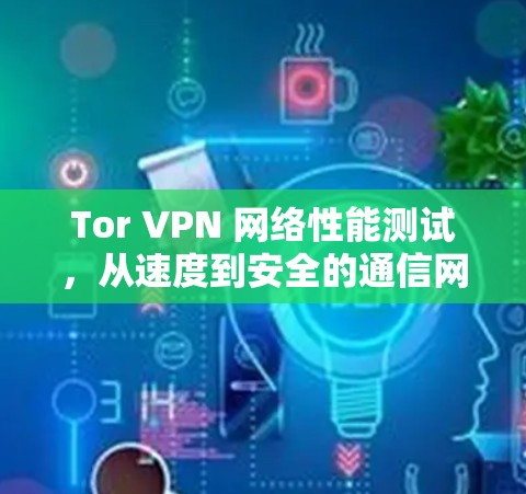 Tor VPN 网络性能测试,从速度到安全的通信网络守护者