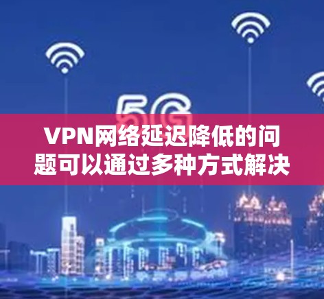 VPN网络延迟降低的问题可以通过多种方式解决，包括优化路由器设置、检查硬件配置、使用更强大的设备、使用更先进的VPN协议等。以下是一些具体的解决方案
