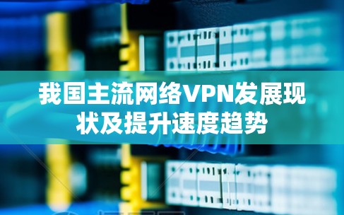 我国主流网络VPN发展现状及提升速度趋势 我国主流网络VPN发展现状及提升速度趋势