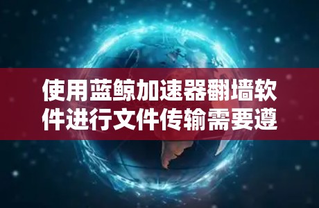 使用蓝鲸加速器<strong>翻墙软件</strong>进行文件传输需要遵循以下步骤，并确保所有步骤正确执行以避免潜在的危险