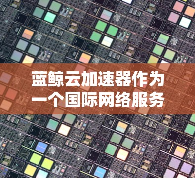蓝鲸云加速器作为一个国际网络服务，旨在通过云技术提升网络连接速度，满足高流量需求的企业和机构。以下是对蓝鲸云加速器的详细分析