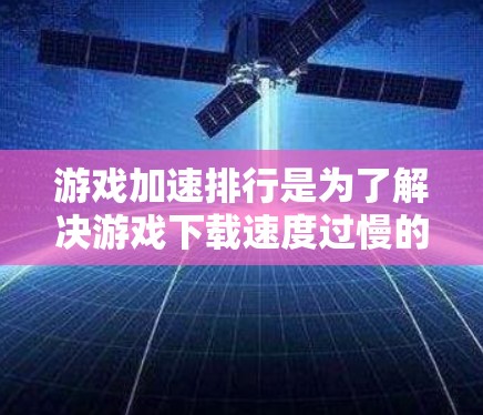 游戏加速排行是为了解决游戏下载速度过慢的问题而开发的工具。它通过分析下载速度、游戏类型、平台等多方面因素，为用户推荐最适合的下载路径。以下是关于如何理解和使用游戏加速排行的详细步骤