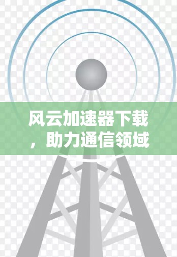 风云加速器下载,助力通信领域的高效传输 风云加速器下载,助力通信领域的高效传输