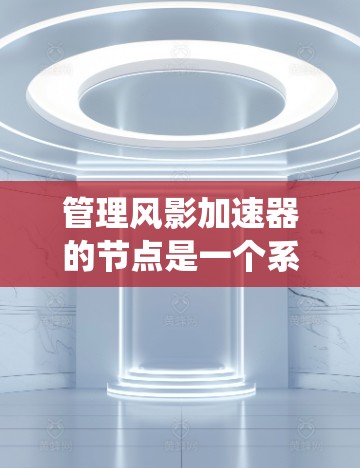 管理风影加速器的节点是一个系统性的工作,涉及多个步骤和注意事项。以下是对节点管理的详细指南
