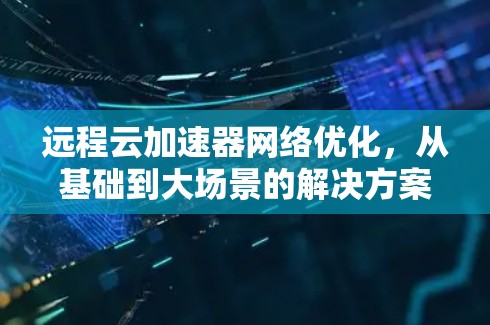 远程云加速器网络优化,从基础到大场景的解决方案