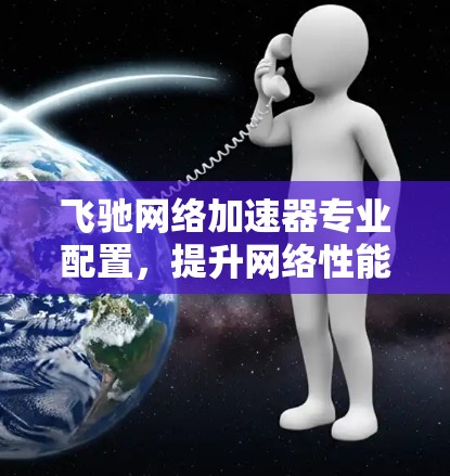 飞驰网络加速器专业配置,提升网络性能,提升生活质量!
