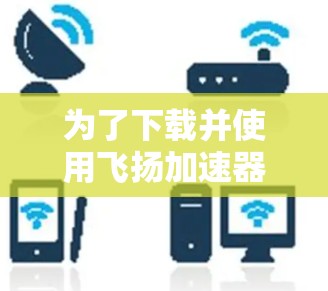 为了下载并使用飞扬加速器,您可以按照以下步骤进行操作 为了下载并使用飞扬加速器,您可以按照以下步骤进行操作