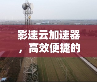 影速云加速器,高效便捷的安全防护方案