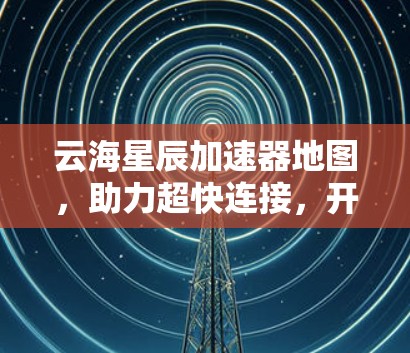 云海星辰加速器地图，助力超快连接，开启生活新纪元