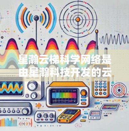 星瀚云梯科学网络是由星瀚科技开发的云服务，旨在提供高效、安全的科学计算和数据分析平台。以下是对星瀚云梯科学网络的详细介绍