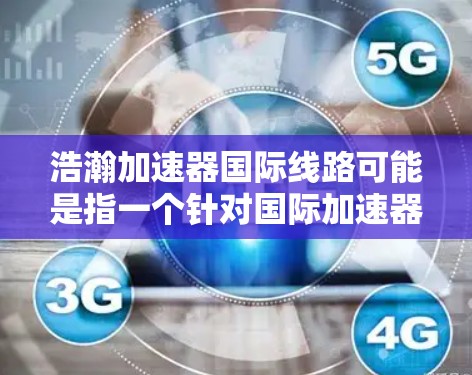 浩瀚加速器国际线路可能是指一个针对国际加速器的网络或平台,旨在为加速器行业提供国际化的服务和基础设施。如果这是一个特定的加速器或加速器集团,可能涉及国际化的加速器渠道、服务或技术平台