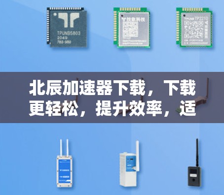 北辰加速器下载，下载更轻松，提升效率，适合各种场景