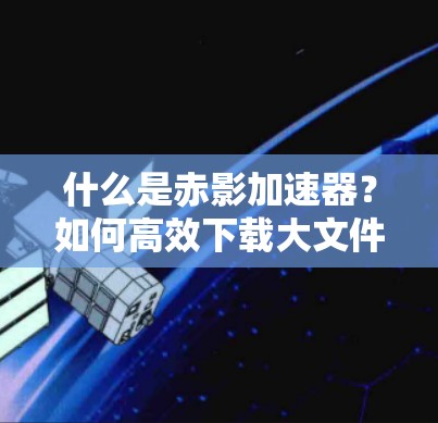 什么是赤影加速器？如何高效下载大文件？