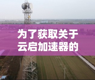 为了获取关于云启加速器的详细信息,您可以按照以下步骤操作