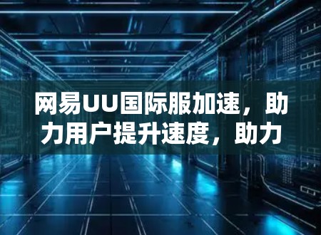 网易UU国际服加速,助力用户提升速度,助力平台站稳位置?