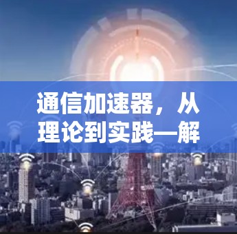 通信加速器,从理论到实践—解析其在通信技术中的作用